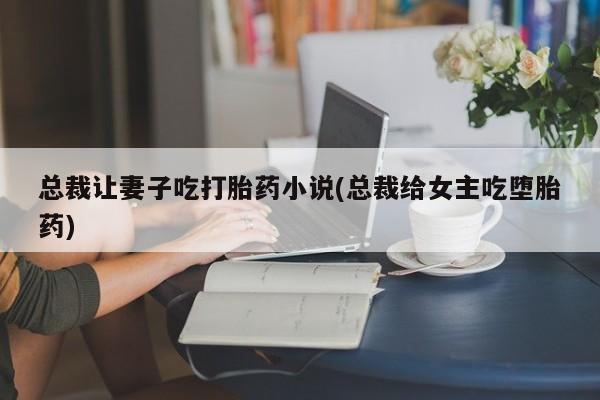 正品打胎药私人微信总裁让妻子吃打胎药小说(总裁给女主吃堕胎药)