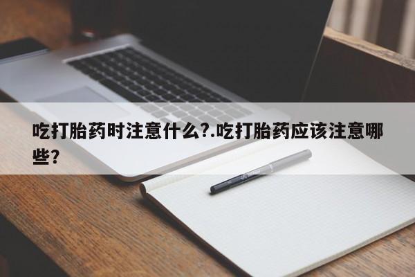 正品打胎药私人微信吃打胎药时注意什么?.吃打胎药应该注意哪些？