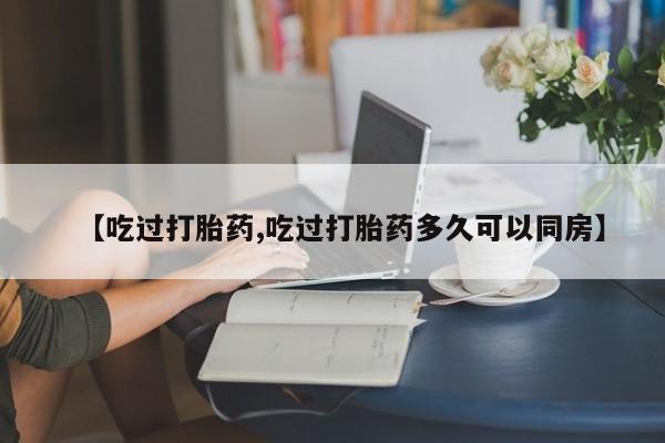 正品打胎药私人微信【吃过打胎药,吃过打胎药多久可以同房】