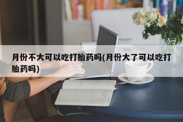 正品打胎药私人微信月份不大可以吃打胎药吗(月份大了可以吃打胎药吗)