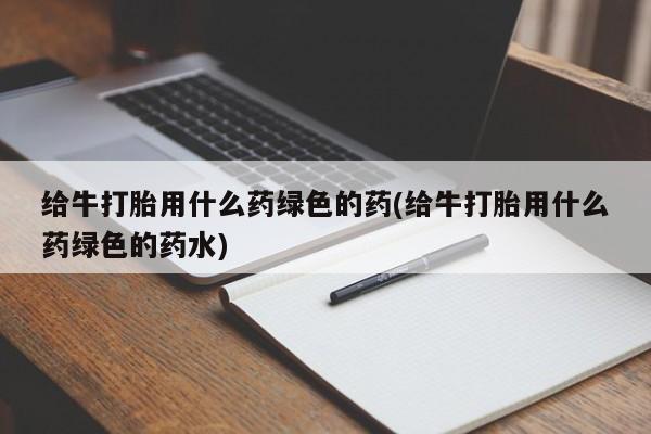 正品打胎药私人微信给牛打胎用什么药绿色的药(给牛打胎用什么药绿色的药水)