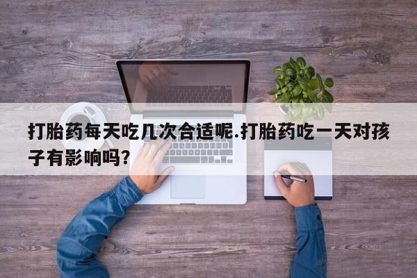 正品打胎药私人微信打胎药每天吃几次合适呢.打胎药吃一天对孩子有影响吗？